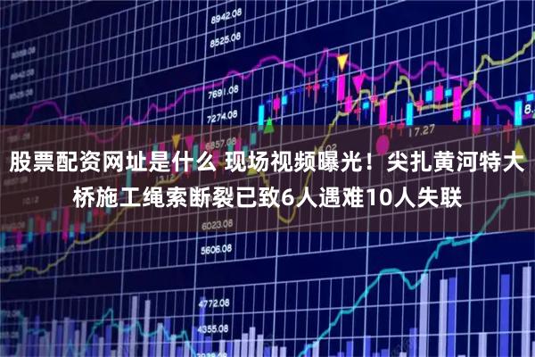 股票配资网址是什么 现场视频曝光！尖扎黄河特大桥施工绳索断裂已致6人遇难10人失联