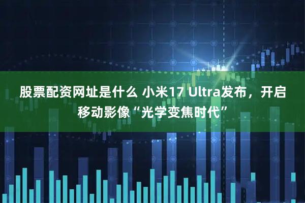 股票配资网址是什么 小米17 Ultra发布，开启移动影像“光学变焦时代”