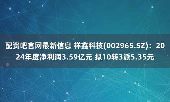 配资吧官网最新信息 祥鑫科技(002965.SZ)：2024年度净利润3.59亿元 拟10转3派5.35元