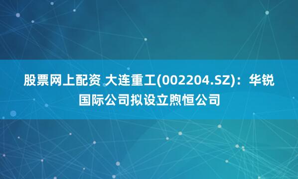 股票网上配资 大连重工(002204.SZ)：华锐国际公司拟设立煦恒公司