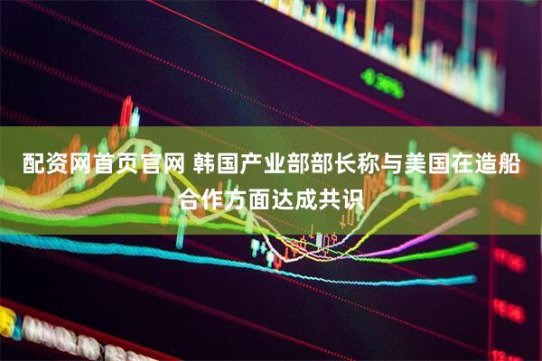 配资网首页官网 韩国产业部部长称与美国在造船合作方面达成共识