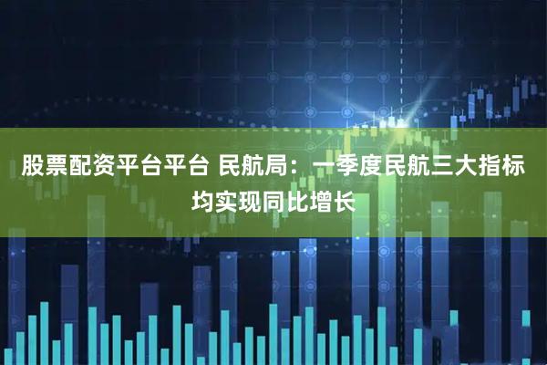 股票配资平台平台 民航局：一季度民航三大指标均实现同比增长