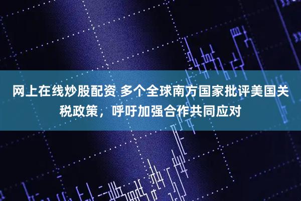 网上在线炒股配资 多个全球南方国家批评美国关税政策，呼吁加强合作共同应对