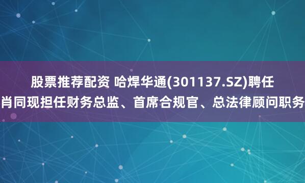 股票推荐配资 哈焊华通(301137.SZ)聘任肖同现担任财务总监、首席合规官、总法律顾问职务