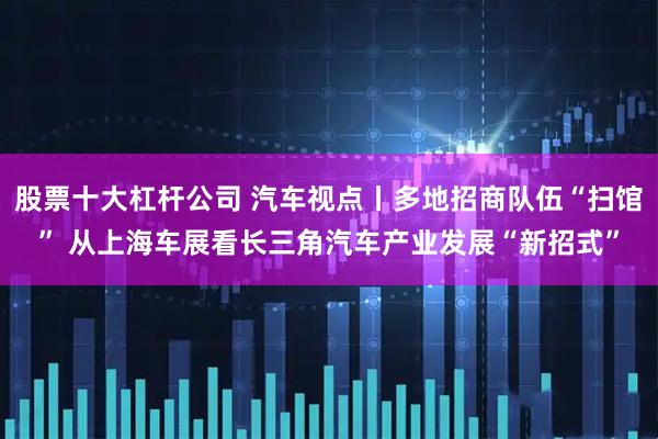 股票十大杠杆公司 汽车视点丨多地招商队伍“扫馆” 从上海车展看长三角汽车产业发展“新招式”