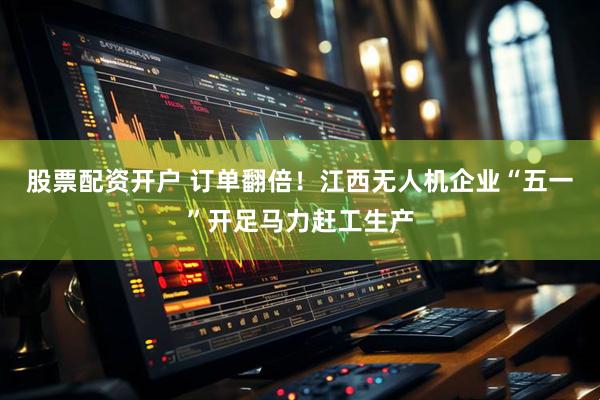 股票配资开户 订单翻倍！江西无人机企业“五一”开足马力赶工生产