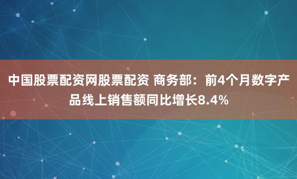 中国股票配资网股票配资 商务部：前4个月数字产品线上销售额同比增长8.4%